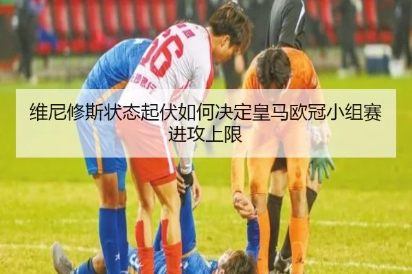维尼修斯状态起伏如何决定皇马欧冠小组赛进攻上限